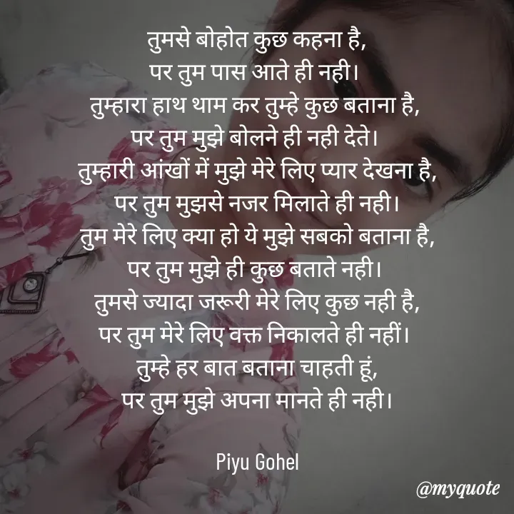 Quote by Riya Gohel - तुमसे बोहोत कुछ कहना है,
पर तुम पास आते ही नही। 
तुम्हारा हाथ थाम कर तुम्हे कुछ बताना है, 
पर तुम मुझे बोलने ही नही देते। 
तुम्हारी आंखों में मुझे मेरे लिए प्यार देखना है,
पर तुम मुझसे नजर मिलाते ही नही।
तुम मेरे लिए क्या हो ये मुझे सबको बताना है,
पर तुम मुझे ही कुछ बताते नही। 
तुमसे ज्यादा जरूरी मेरे लिए कुछ नही है,
पर तुम मेरे लिए वक्त निकालते ही नहीं। 
तुम्हे हर बात बताना चाहती हूं,
पर तुम मुझे अपना मानते ही नही।

Piyu Gohel - Made using Quotes Creator App, Post Maker App