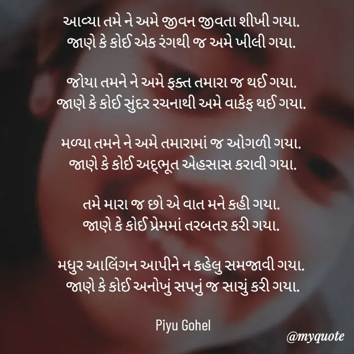 Quote by Riya Gohel - આવ્યા તમે ને અમે જીવન જીવતા શીખી ગયા. 
જાણે કે કોઈ એક રંગથી જ અમે ખીલી ગયા. 

જોયા તમને ને અમે ફક્ત તમારા જ થઈ ગયા. 
જાણે કે કોઈ સુંદર રચનાથી અમે વાકેફ થઈ ગયા. 

મળ્યા તમને ને અમે તમારામાં જ ઓગળી ગયા. 
જાણે કે કોઈ અદ્ભૂત એહસાસ કરાવી ગયા.

તમે મારા જ છો એ વાત મને કહી ગયા. 
જાણે કે કોઈ પ્રેમમાં તરબતર કરી ગયા. 

મધુર આલિંગન આપીને ન કહેલુ સમજાવી ગયા. 
જાણે કે કોઈ અનોખું સપનું જ સાચું કરી ગયા.

Piyu Gohel - Made using Quotes Creator App, Post Maker App