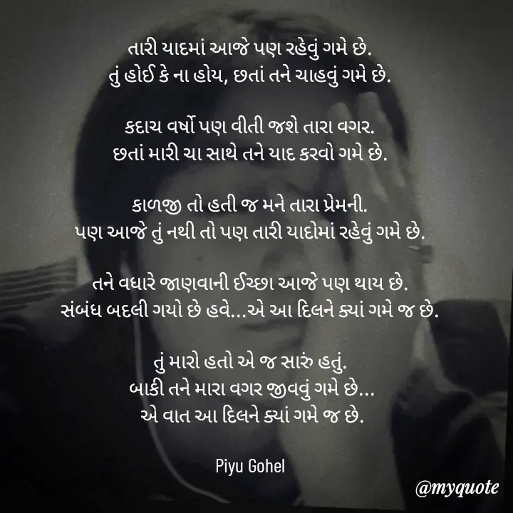 Quote by Riya Gohel - તારી યાદમાં આજે પણ રહેવું ગમે છે. 
તું હોઈ કે ના હોય, છતાં તને ચાહવું ગમે છે. 

કદાચ વર્ષો પણ વીતી જશે તારા વગર. 
છતાં મારી ચા સાથે તને યાદ કરવો ગમે છે. 

કાળજી તો હતી જ મને તારા પ્રેમની. 
પણ આજે તું નથી તો પણ તારી યાદોમાં રહેવું ગમે છે. 

તને વધારે જાણવાની ઈચ્છા આજે પણ થાય છે. 
સંબંધ બદલી ગયો છે હવે...એ આ દિલને ક્યાં ગમે જ છે. 

તું મારો હતો એ જ સારું હતું. 
બાકી તને મારા વગર જીવવું ગમે છે...
એ વાત આ દિલને ક્યાં ગમે જ છે.

Piyu Gohel  - Made using Quotes Creator App, Post Maker App