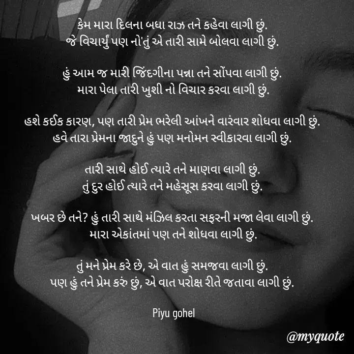 Quote by Riya Gohel - કેમ મારા દિલના બધા રાઝ તને કહેવા લાગી છું. 
જે વિચાર્યું પણ નો'તું એ તારી સામે બોલવા લાગી છું. 

હું આમ જ મારી જિંદગીના પન્ના તને સોંપવા લાગી છું. 
મારા પેલા તારી ખુશી નો વિચાર કરવા લાગી છું.

હશે કઈક કારણ, પણ તારી પ્રેમ ભરેલી આંખને વારંવાર શોધવા લાગી છું. 
હવે તારા પ્રેમના જાદુને હું પણ મનોમન સ્વીકારવા લાગી છું. 

તારી સાથે હોઈ ત્યારે તને માણવા લાગી છું. 
તું દુર હોઈ ત્યારે તને મહેસૂસ કરવા લાગી છું. 

ખબર છે તને? હું તારી સાથે મંઝિલ કરતા સફરની મજા લેવા લાગી છું. 
મારા એકાંતમાં પણ તને શોધવા લાગી છું.

તું મને પ્રેમ કરે છે, એ વાત હું સમજવા લાગી છું. 
પણ હું તને પ્રેમ કરું છું, એ વાત પરોક્ષ રીતે જતાવા લાગી છું. 

Piyu gohel - Made using Quotes Creator App, Post Maker App