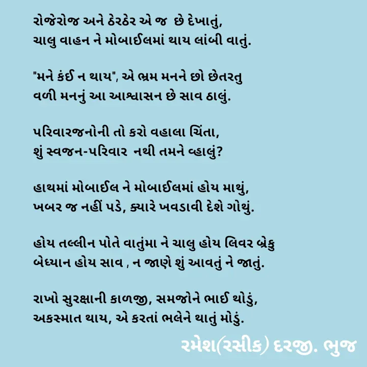 Quote by रमेश दरजी - રોજેરોજ અને ઠેરઠેર એ જ  છે દેખાતું,
ચાલુ વાહન ને મોબાઈલમાં થાય લાંબી વાતું.

"મને કંઈ ન થાય", એ ભ્રમ મનને છો છેતરતુ
વળી મનનું આ આશ્વાસન છે સાવ ઠાલું.

પરિવારજનોની તો કરો વહાલા ચિંતા,
શું સ્વજન-પરિવાર  નથી તમને વ્હાલું?

હાથમાં મોબાઈલ ને મોબાઈલમાં હોય માથું,
ખબર જ નહીં પડે, ક્યારે ખવડાવી દેશે ગોથું.

હોય તલ્લીન પોતે વાતુંમા ને ચાલુ હોય લિવર બ્રેકુ
બેધ્યાન હોય સાવ , ન જાણે શું આવતું ને જાતું.

રાખો સુરક્ષાની કાળજી, સમજોને ભાઈ થોડું,
અકસ્માત થાય, એ કરતાં ભલેને થાતું મોડું. - Made using Quotes Creator App, Post Maker App