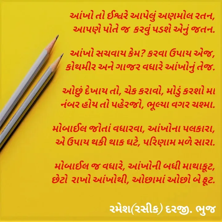 Quote by रमेश दरजी - આંખો તો ઈશ્વરે આપેલું અણમોલ રતન,
આપણે પોતે જ  કરવું પડશે એનું જતન.

આંખો સચવાય કેમ? કરવા ઉપાય એજ,
કોથમીર અને ગાજર વધારે આંખોનું તેજ.

ઓછું દેખાય તો, ચેક કરાવો, મોડું કરશો મા
નંબર હોય તો પહેરજો, ભૂલ્યા વગર ચશ્મા.

મોબાઈલ જોતાં વધારવા, આંખોના પલકારા,
એ ઉપાય થકી થાક ઘટે, પરિણામ મળે સારા.

મોબાઈલ જ વધારે, આંખોની બધી માથાકૂટ,
છેટો  રાખો આંખોથી, ઓછામાં ઓછો બે ફૂટ. - Made using Quotes Creator App, Post Maker App