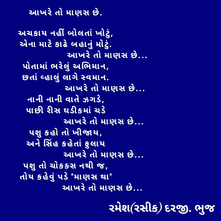 Quote by रमेश दरजी - આખરે તો માણસ છે.

અચકાય નહીં બોલતાં ખોટું,
એના માટે કાઢે બહાનું મોટું.
                                  આખરે તો માણસ છે...
પોતામાં ભરેલું અભિમાન,
છતાં વ્હાલું લાગે સ્વમાન.
                                આખરે તો માણસ છે...
નાની નાની વાતે ઝગડે,
પાછી રીસ ઘડીકમાં ચડે
                               આખરે તો માણસ છે...
પશુ કહો તો ખીજાય,
અને સિંહ કહેતાં ફુલાય
                               આખરે તો માણસ છે...
પશુ તો ચોકક્સ નથી જ,
તોય કહેવું પડે "માણસ થા"
                              આખરે તો માણસ છે... - Made using Quotes Creator App, Post Maker App