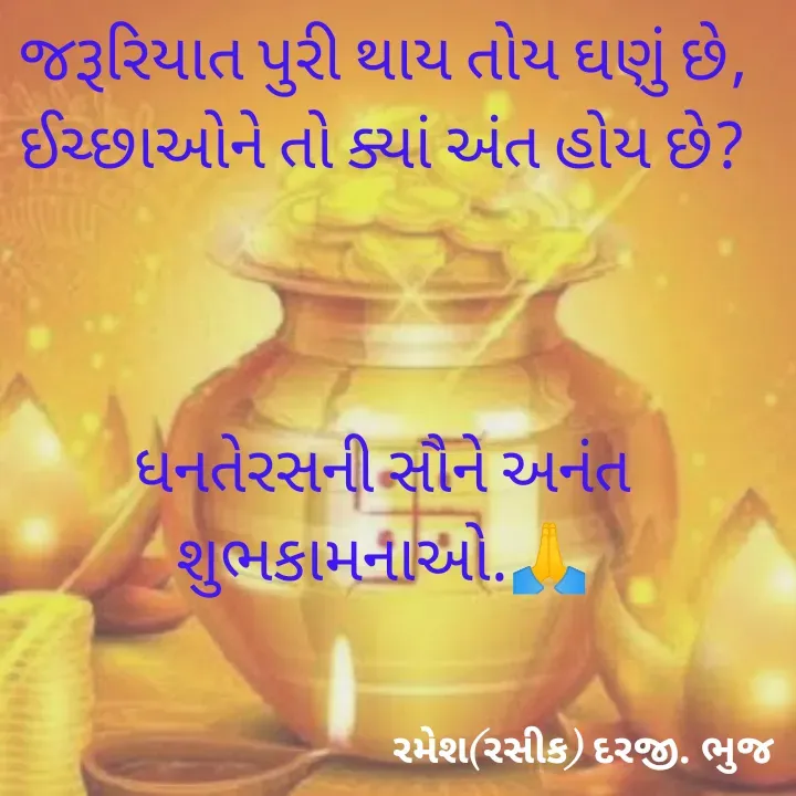Quote by रमेश दरजी - જરૂરિયાત પુરી થાય તોય ઘણું છે,
ઈચ્છાઓને તો ક્યાં અંત હોય છે?



ધનતેરસની સૌને અનંત શુભકામનાઓ.🙏 - Made using Quotes Creator App, Post Maker App
