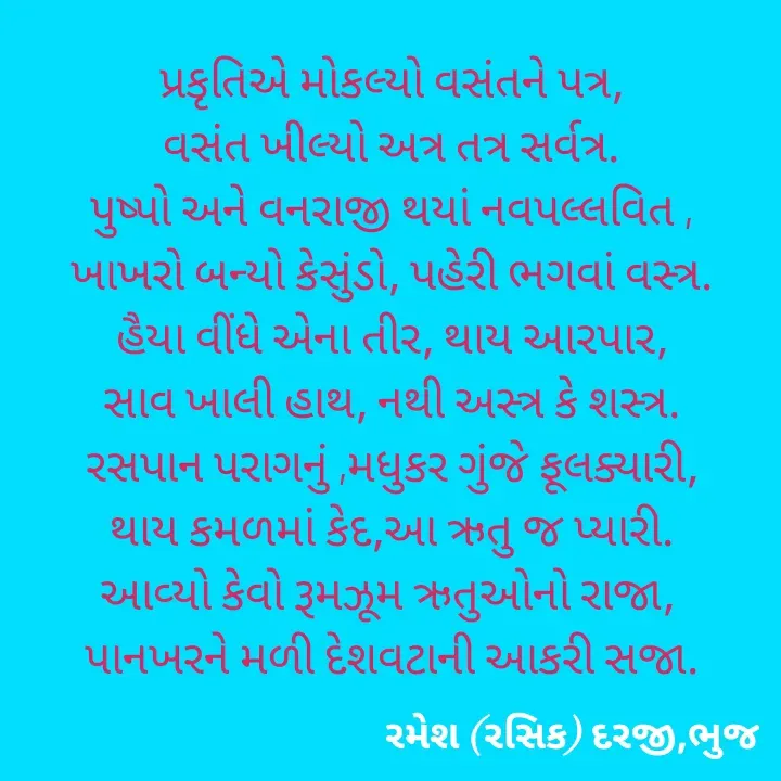 Quote by रमेश दरजी - પ્રકૃતિએ મોકલ્યો વસંતને પત્ર,
વસંત ખીલ્યો અત્ર તત્ર સર્વત્ર.
પુષ્પો અને વનરાજી થયાં નવપલ્લવિત ,
ખાખરો બન્યો કેસુંડો, પહેરી ભગવાં વસ્ત્ર.
હૈયા વીંધે એના તીર, થાય આરપાર,
સાવ ખાલી હાથ, નથી અસ્ત્ર કે શસ્ત્ર.
રસપાન પરાગનું ,મધુકર ગુંજે ફૂલક્યારી,
થાય કમળમાં કેદ,આ ઋતુ જ પ્યારી.
આવ્યો કેવો રૂમઝૂમ ઋતુઓનો રાજા, 
પાનખરને મળી દેશવટાની આકરી સજા.
 - Made using Quotes Creator App, Post Maker App
