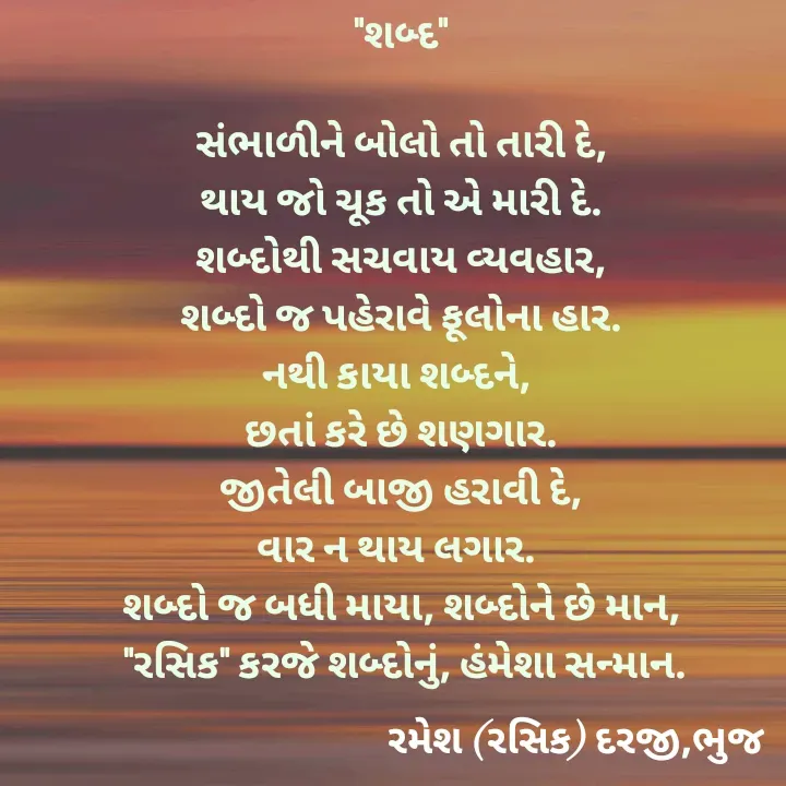 Quote by रमेश दरजी - "શબ્દ"

સંભાળીને બોલો તો તારી દે,
થાય જો ચૂક તો એ મારી દે.
શબ્દોથી સચવાય વ્યવહાર,
શબ્દો જ પહેરાવે ફૂલોના હાર.
નથી કાયા શબ્દને, 
છતાં કરે છે શણગાર.
જીતેલી બાજી હરાવી દે,
વાર ન થાય લગાર. 
શબ્દો જ બધી માયા, શબ્દોને છે માન,
 "રસિક" કરજે શબ્દોનું, હંમેશા સન્માન. - Made using Quotes Creator App, Post Maker App