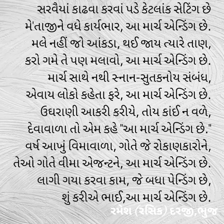 Quote by रमेश दरजी - સરવૈયાં કાઢવા કરવાં પડે કેટલાંક સેટિંગ છે
 મે'તાજીને વધે કાર્યભાર, આ માર્ચ એન્ડિંગ છે.  મલે નહીં જો આંકડા, થઈ જાય ત્યારે તાણ,
કરો ગમે તે પણ મલાવો, આ માર્ચ એન્ડિંગ છે.
માર્ચ સાથે નથી સ્નાન-સુતકનોય સંબંધ,
 એવાય લોકો કહેતા ફરે, આ માર્ચ એન્ડિંગ છે. ઉઘરાણી આકરી કરીયે, તોય કાંઈ ન વળે,
દેવાવાળા તો એમ કહે "આ માર્ચ એન્ડિંગ છે."
વર્ષ આખું વિમાવાળા, ગોતે જે રોકાણકારોને,
તેઓ ગોતે વીમા એજન્ટને, આ માર્ચ એન્ડિંગ છે.
 લાગી ગયા કરવા કામ, જે બધા પેન્ડિંગ છે,
શું કરીએ ભાઈ,આ માર્ચ એન્ડિંગ છે. - Made using Quotes Creator App, Post Maker App