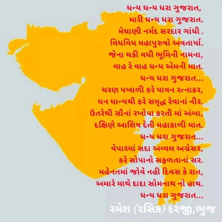 Quote by रमेश दरजी - ધન્ય ધન્ય ધરા ગુજરાત, 
મારી ધન્ય ધરા ગુજરાત.
 મેઘાણી નર્મદ સરદાર ગાંધી ,
વિધવિધ મહાપુરુષો અવતાર્યા.
 જેના થકી વધી ભૂમિની નામના,
વાહ રે વાહ ધન્ય એમની માત.
                              ધન્ય ધરા ગુજરાત...
ચરણ પખાળી કરે પાવન રત્નાકર,
ધન ધાન્યથી કરે સમૃદ્ધ રેવાનાં નીર.
ઉતરેથી સૌનાં રખોપા કરતી માં અંબા,
 દક્ષિણે આશિષ દેતી મહાકાળી માત.
                            ધન્ય ધરા ગુજરાત...
વેપારમાં સદા અવ્વલ અગ્રેસર,
 કરે સોપાનો સફળતાનાં સર.
મહેનતમાં જોવે નહી દિવસ કે રાત,
અમારે માથે દાદા સોમનાથ નો હાથ.
                             ધન્ય ધરા ગુજરાત...
 - Made using Quotes Creator App, Post Maker App