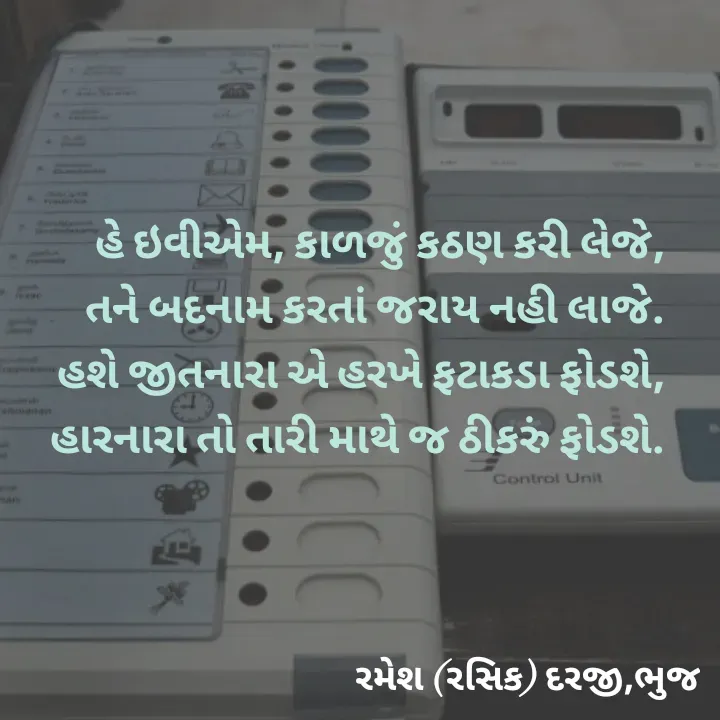 Quote by रमेश दरजी - હે ઇવીએમ, કાળજું કઠણ કરી લેજે,
તને બદનામ કરતાં જરાય નહી લાજે.
હશે જીતનારા એ હરખે ફટાકડા ફોડશે,
 હારનારા તો તારી માથે જ ઠીકરું ફોડશે. - Made using Quotes Creator App, Post Maker App