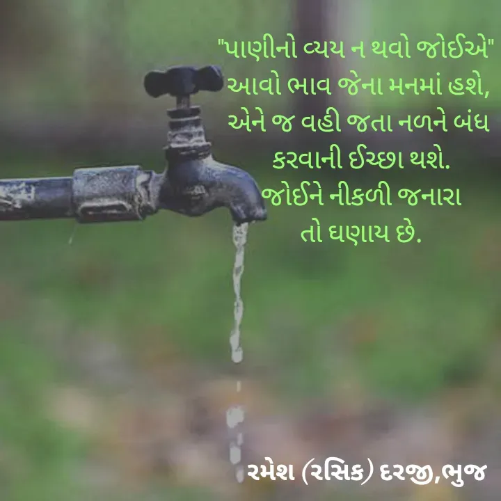 Quote by रमेश दरजी - "પાણીનો વ્યય ન થવો જોઈએ"  
આવો ભાવ જેના મનમાં હશે, 
એને જ વહી જતા નળને બંધ 
કરવાની ઈચ્છા થશે.
જોઈને નીકળી જનારા
તો ઘણાય છે. - Made using Quotes Creator App, Post Maker App