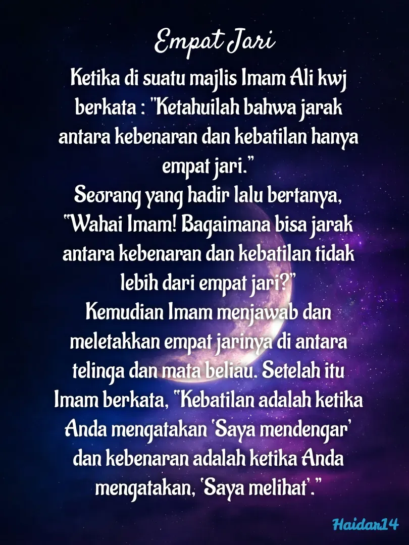 Quote by Ali Haidar - Ketika di suatu majlis Imam Ali kwj berkata : "Ketahuilah bahwa jarak antara kebenaran dan kebatilan hanya empat jari.”
Seorang yang hadir lalu bertanya, “Wahai Imam! Bagaimana bisa jarak antara kebenaran dan kebatilan tidak lebih dari empat jari?”
Kemudian Imam menjawab dan meletakkan empat jarinya di antara telinga dan mata beliau. Setelah itu Imam berkata, “Kebatilan adalah ketika Anda mengatakan ‘Saya mendengar’ dan kebenaran adalah ketika Anda mengatakan, ‘Saya melihat’.”Empat Jari - Made using Quotes Creator App, Post Maker App
