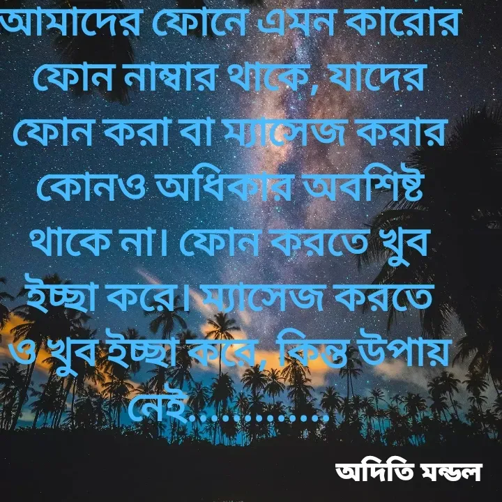 Quote by ADITI MANDAL - আমাদের ফোনে এমন কারোর ফোন নাম্বার থাকে, যাদের ফোন করা বা ম্যাসেজ করার কোনও অধিকার অবশিষ্ট থাকে না। ফোন করতে খুব ইচ্ছা করে। ম্যাসেজ করতে ও খুব ইচ্ছা করে, কিন্ত উপায় নেই............. - Made using Quotes Creator App, Post Maker App