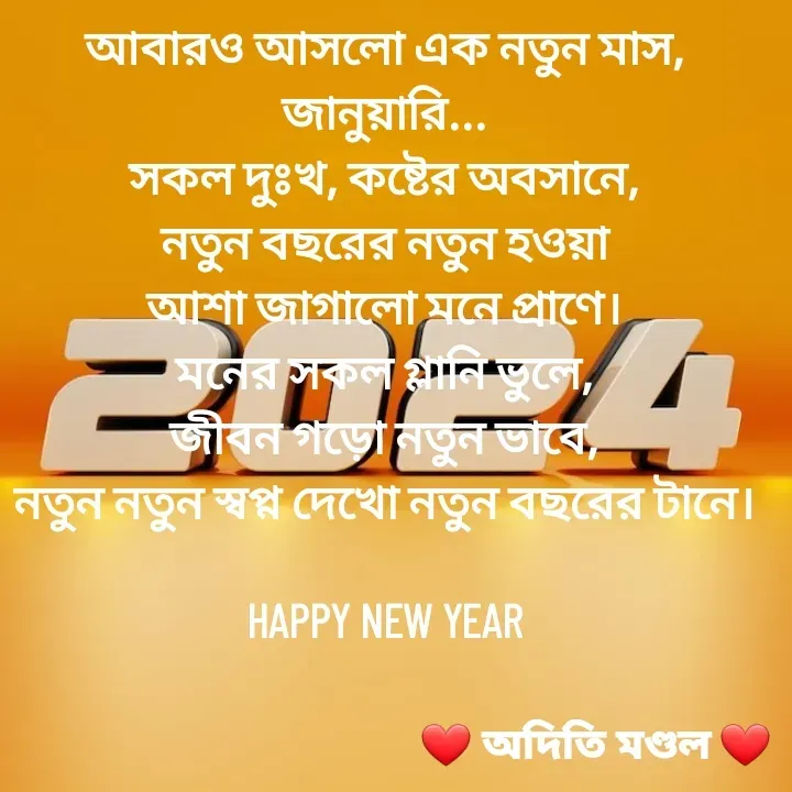 Quote by ADITI MANDAL - আবারও আসলো এক নতুন মাস, জানুয়ারি...
সকল দুঃখ, কষ্টের অবসানে,
নতুন বছরের নতুন হওয়া
আশা জাগালো মনে প্রাণে।
মনের সকল গ্লানি ভুলে,
জীবন গড়ো নতুন ভাবে,
নতুন নতুন স্বপ্ন দেখো নতুন বছরের টানে।

HAPPY NEW YEAR - Made using Quotes Creator App, Post Maker App