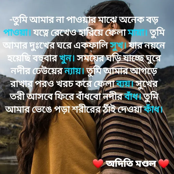 Quote by ADITI MANDAL - -তুমি আমার না পাওয়ার মাঝে অনেক বড় পাওয়া। যত্নে রেখেও হারিয়ে ফেলা মায়া। তুমি আমার দুঃখের ঘরে একফালি সুখ। যার নয়নে হয়েছি বহুবার খুন। সময়ের ঘড়ি যাচ্ছে ঘুরে নদীর ঢেউয়ের ন্যায়। তুমি আমার আগড়ে রাখার পরও খরচ করে ফেলা ব্যয়। সুখের তরী আসবে ফিরে বাঁধবো নদীর বাঁধ। তুমি আমার ভেঙে পড়া শরীরের ঠাঁই দেওয়া কাঁধ। - Made using Quotes Creator App, Post Maker App