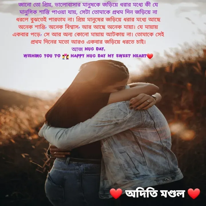 Quote by ADITI MANDAL - জানো তো প্রিয়, ভালোবাসার মানুষকে জড়িয়ে ধরার মধ্যে কী যে মানুসিক শান্তি পাওয়া যায়, সেটা তোমাকে প্রথম দিন জড়িয়ে না ধরলে বুঝতেই পারতাম না। প্রিয় মানুষের জড়িয়ে ধরার মধ্যে আছে অনেক শান্তি, অনেক বিশ্বাস, আর আছে অনেক মায়া। যে মায়ায় একবার পড়ে, সে আর অন্য কোনো মায়ায় আটকায় না। তোমাকে সেই প্রথম দিনের মতো আরও একবার জড়িয়ে ধরতে চাই।
আজ hug Day.
wishING YOU TO 👩‍❤️‍👨 HAPPY HUG DAY MY SWEET HEART❤️ - Made using Quotes Creator App, Post Maker App