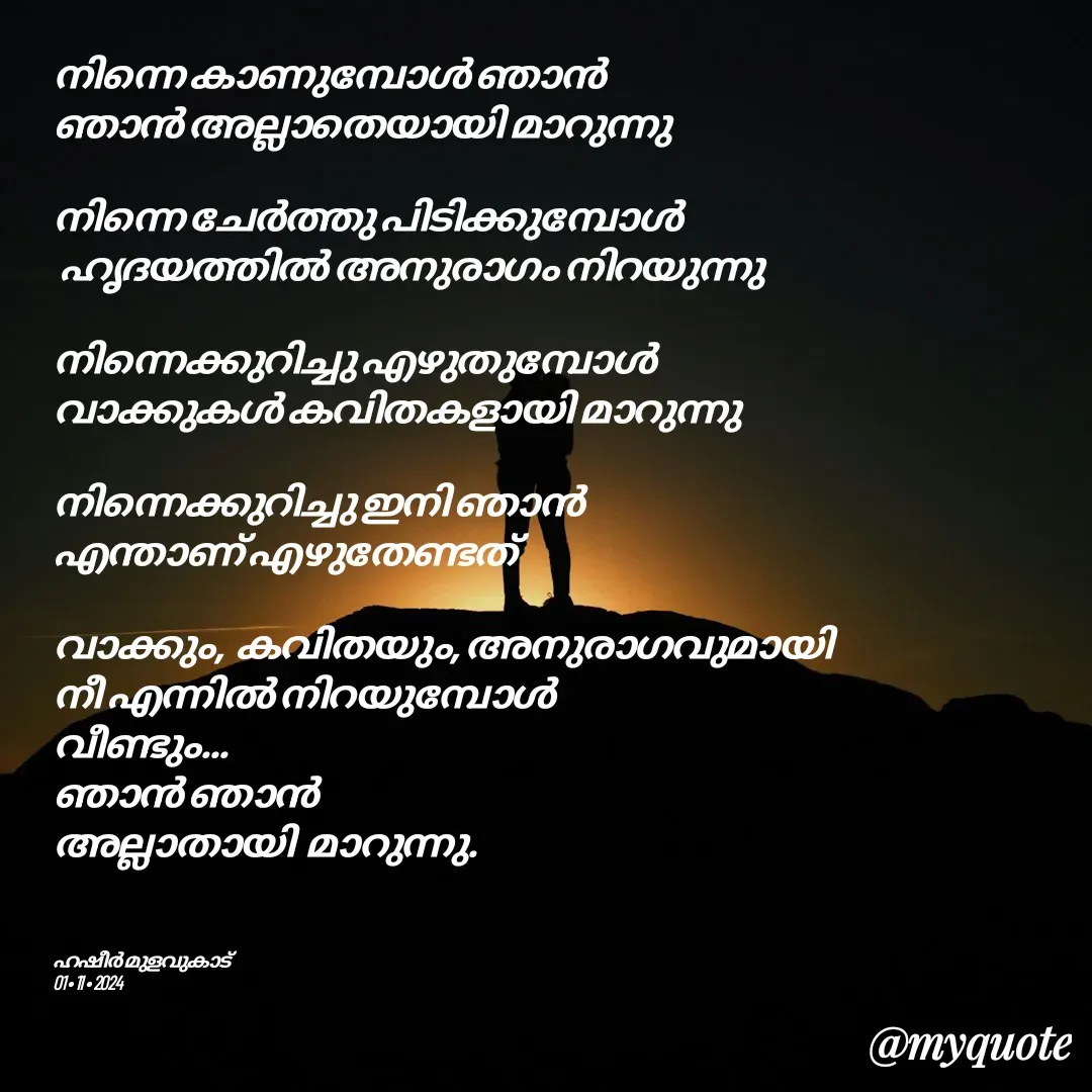 Quote by Hasheer Basheer - നിന്നെ കാണുമ്പോൾ ഞാൻ 
ഞാൻ അല്ലാതെയായി മാറുന്നു 

നിന്നെ ചേർത്തു പിടിക്കുമ്പോൾ
 ഹൃദയത്തിൽ അനുരാഗം നിറയുന്നു 

നിന്നെക്കുറിച്ചു എഴുതുമ്പോൾ 
വാക്കുകൾ കവിതകളായി മാറുന്നു 

നിന്നെക്കുറിച്ചു ഇനി ഞാൻ 
എന്താണ് എഴുതേണ്ടത് 

വാക്കും,  കവിതയും, അനുരാഗവുമായി 
നീ എന്നിൽ നിറയുമ്പോൾ 
വീണ്ടും...
ഞാൻ ഞാൻ 
അല്ലാതായി  മാറുന്നു. 



ഹഷീർ മുളവുകാട് 
01 • 11 • 2024 - Made using Quotes Creator App, Post Maker App