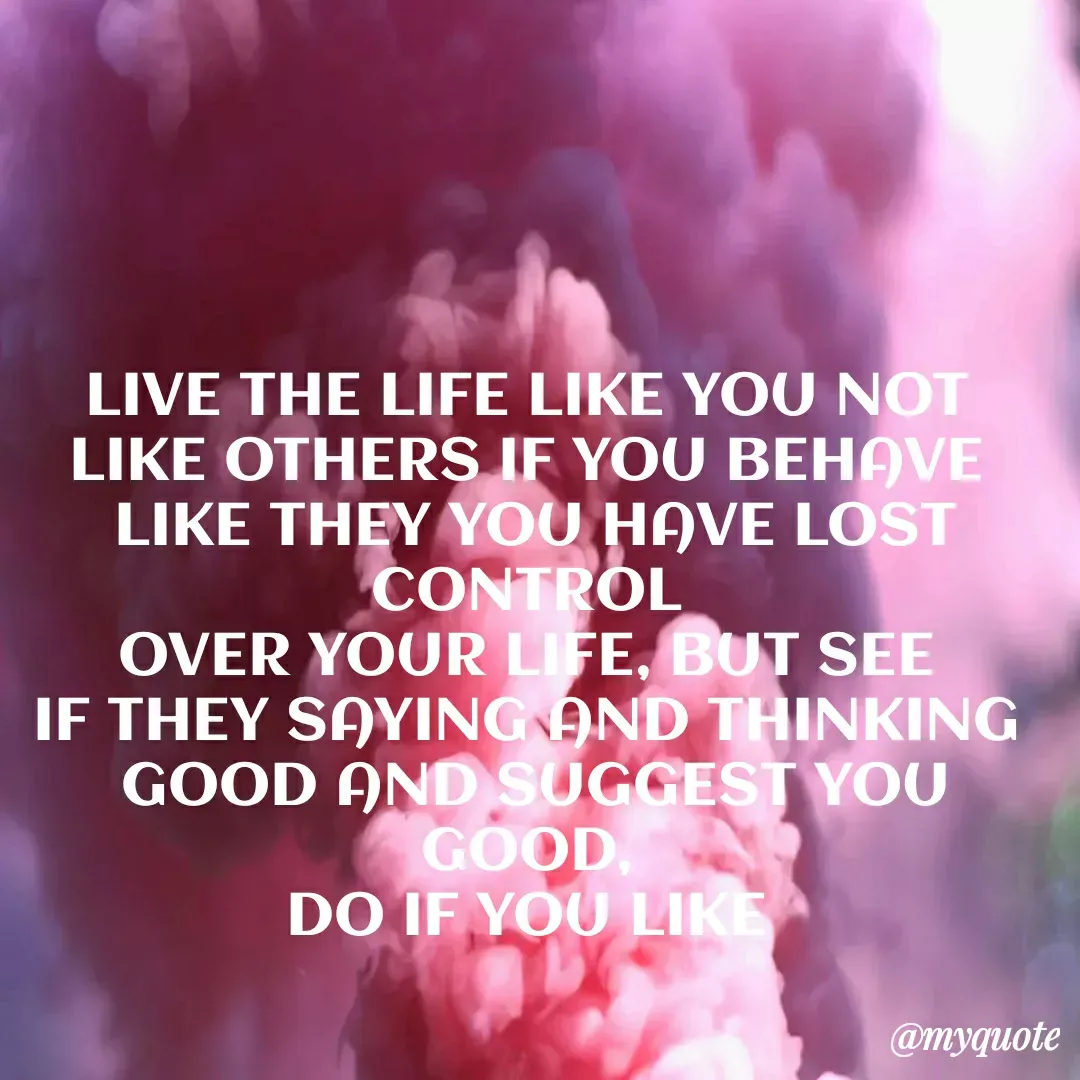 Quote by EVERY THING I SAY IS GOOD - LIVE THE LIFE LIKE YOU NOT 
LIKE OTHERS IF YOU BEHAVE 
LIKE THEY YOU HAVE LOST CONTROL 
OVER YOUR LIFE, BUT SEE 
IF THEY SAYING AND THINKING 
GOOD AND SUGGEST YOU GOOD, 
DO IF YOU LIKE  - Made using Quotes Creator App, Post Maker App