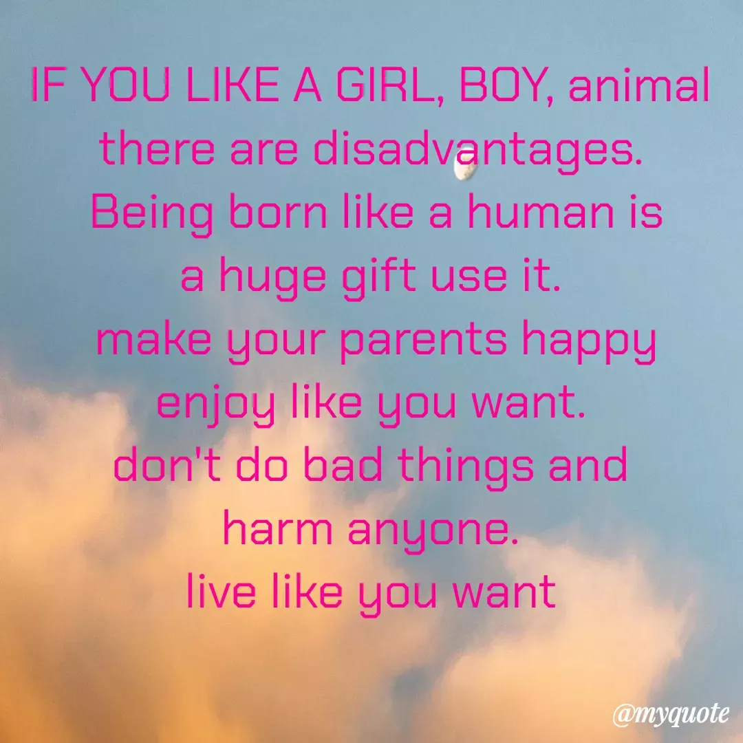 Quote by Trust me - IF YOU LIKE A GIRL, BOY, animal 
there are disadvantages. 
Being born like a human is
a huge gift use it. 
make your parents happy
enjoy like you want. 
don't do bad things and 
harm anyone. 
live like you want  - Made using Quotes Creator App, Post Maker App