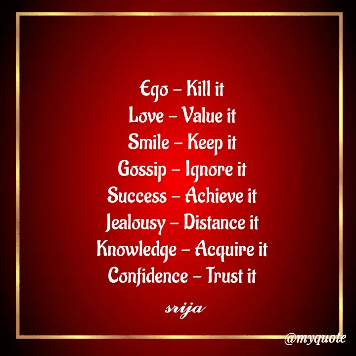 Quote by 𝓢𝓻𝓲𝓳𝓪 - Ego - Kill it
Love - Value it
Smile - Keep it
Gossip - Ignore it
Success - Achieve it
Jealousy - Distance it
Knowledge - Acquire it
Confidence - Trust it
 𝓼𝓻𝓲𝓳𝓪 - Made using Quotes Creator App, Post Maker App