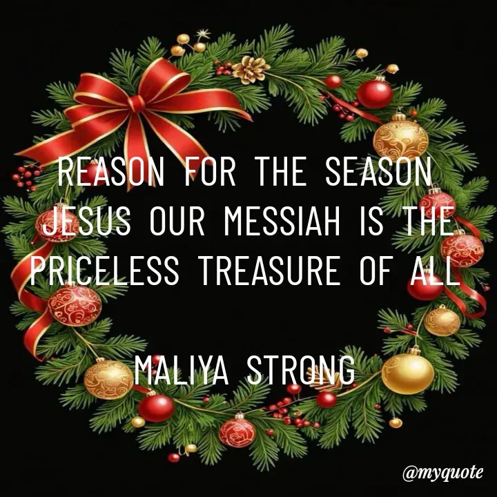 Quote by Maliya Strong - REASON  FOR  THE  SEASON 
JESUS  OUR  MESSIAH  IS  THE  PRICELESS  TREASURE  OF  ALL 

MALIYA  STRONG  - Made using Quotes Creator App, Post Maker App