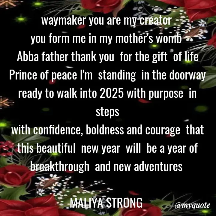 Quote by Maliya Strong - waymaker you are my creator 
you form me in my mother's womb 
Abba father thank you  for the gift  of life
Prince of peace I'm  standing  in the doorway  ready to walk into 2025 with purpose  in steps
with confidence, boldness and courage  that this beautiful  new year  will  be a year of breakthrough  and new adventures 

MALIYA STRONG  - Made using Quotes Creator App, Post Maker App