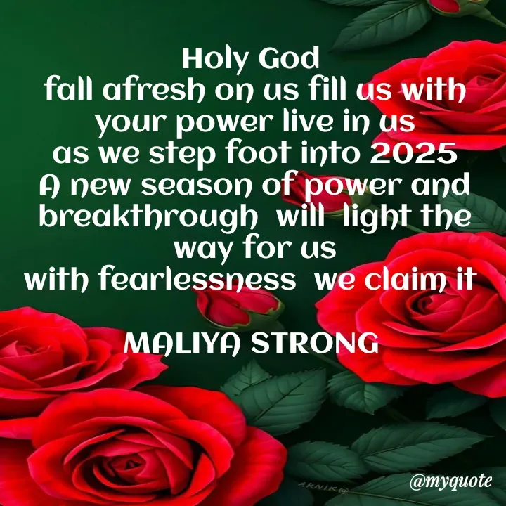 Quote by Maliya Strong - Holy God 
fall afresh on us fill us with your power live in us
as we step foot into 2025
A new season of power and breakthrough  will  light the way for us
with fearlessness  we claim it 

MALIYA STRONG  - Made using Quotes Creator App, Post Maker App