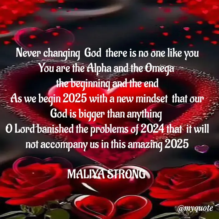 Quote by Maliya Strong - Never changing  God  there is no one like you
You are the Alpha and the Omega 
the beginning and the end
As we begin 2025 with a new mindset  that our God is bigger than anything 
O Lord banished the problems of 2024 that  it will not accompany us in this amazing 2025

MALIYA STRONG  - Made using Quotes Creator App, Post Maker App