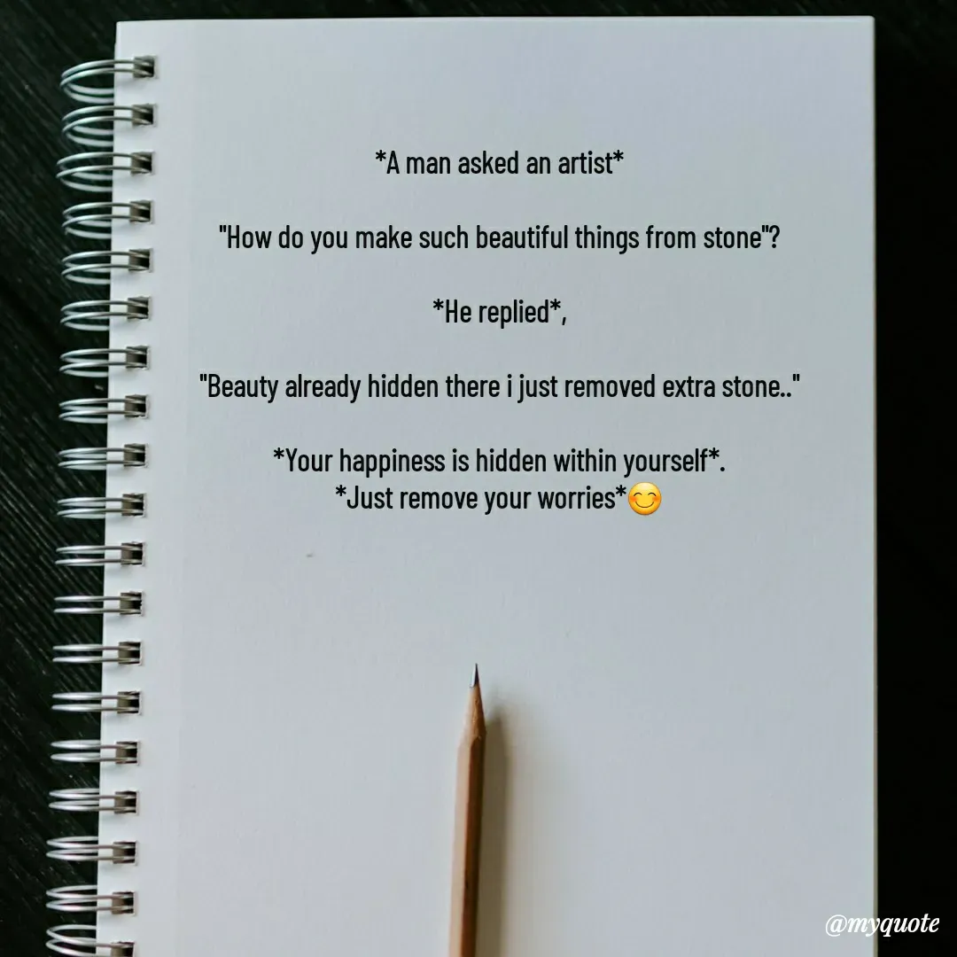 Quote by LOKAROGUE - *A man asked an artist*

"How do you make such beautiful things from stone"?

*He replied*,

"Beauty already hidden there i just removed extra stone.."

*Your happiness is hidden within yourself*.
*Just remove your worries*😊 - Made using Quotes Creator App, Post Maker App