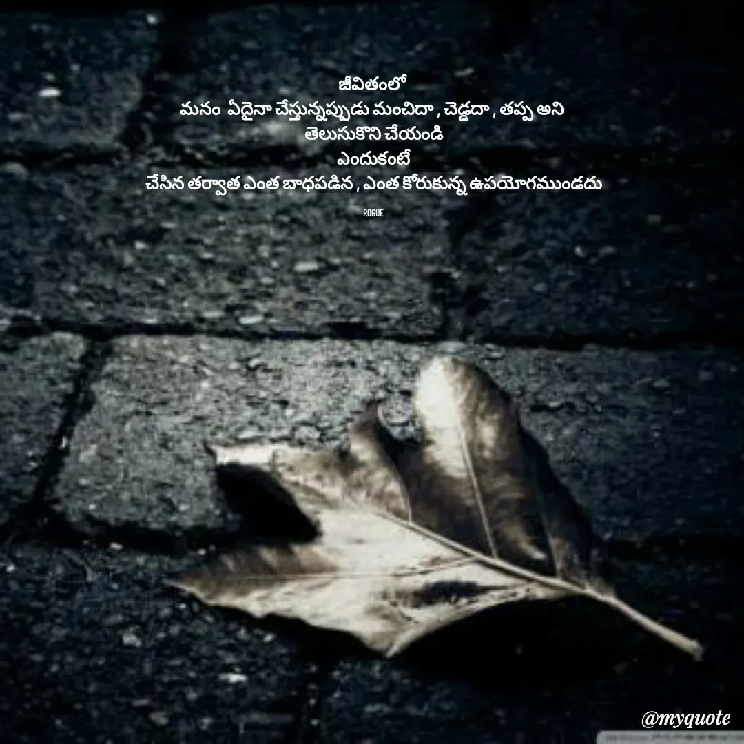 Quote by LOKAROGUE - జీవితంలో 
మనం  ఏదైనా చేస్తున్నప్పుడు మంచిదా , చెడ్డదా , తప్ప అని 
తెలుసుకొని చేయండి
ఎందుకంటే
చేసిన తర్వాత ఎంత బాధపడిన , ఎంత కోరుకున్న ఉపయోగముండదు

ROGUE - Made using Quotes Creator App, Post Maker App