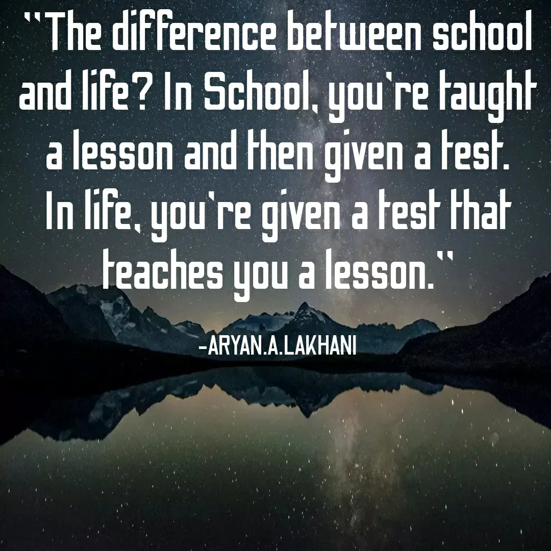 Quote by Aryan Lakhani - "The difference between school
and life? In School, you're taught
a lesson and then given a test.
In life, you're given a test that
teaches you a lesson.
-ARYAN.A.LAKHANI
 - Made using Quotes Creator App, Post Maker App