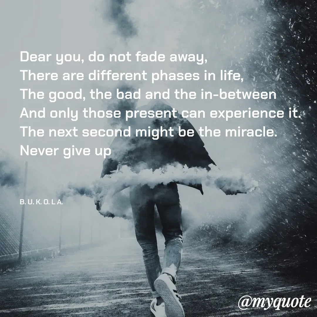 Quote by B.U.K.O.L.A. - Dear you, do not fade away, 
There are different phases in life, 
The good, the bad and the in-between
And only those present can experience it.
The next second might be the miracle. 
Never give up



B. U. K. O. L A.  - Made using Quotes Creator App, Post Maker App