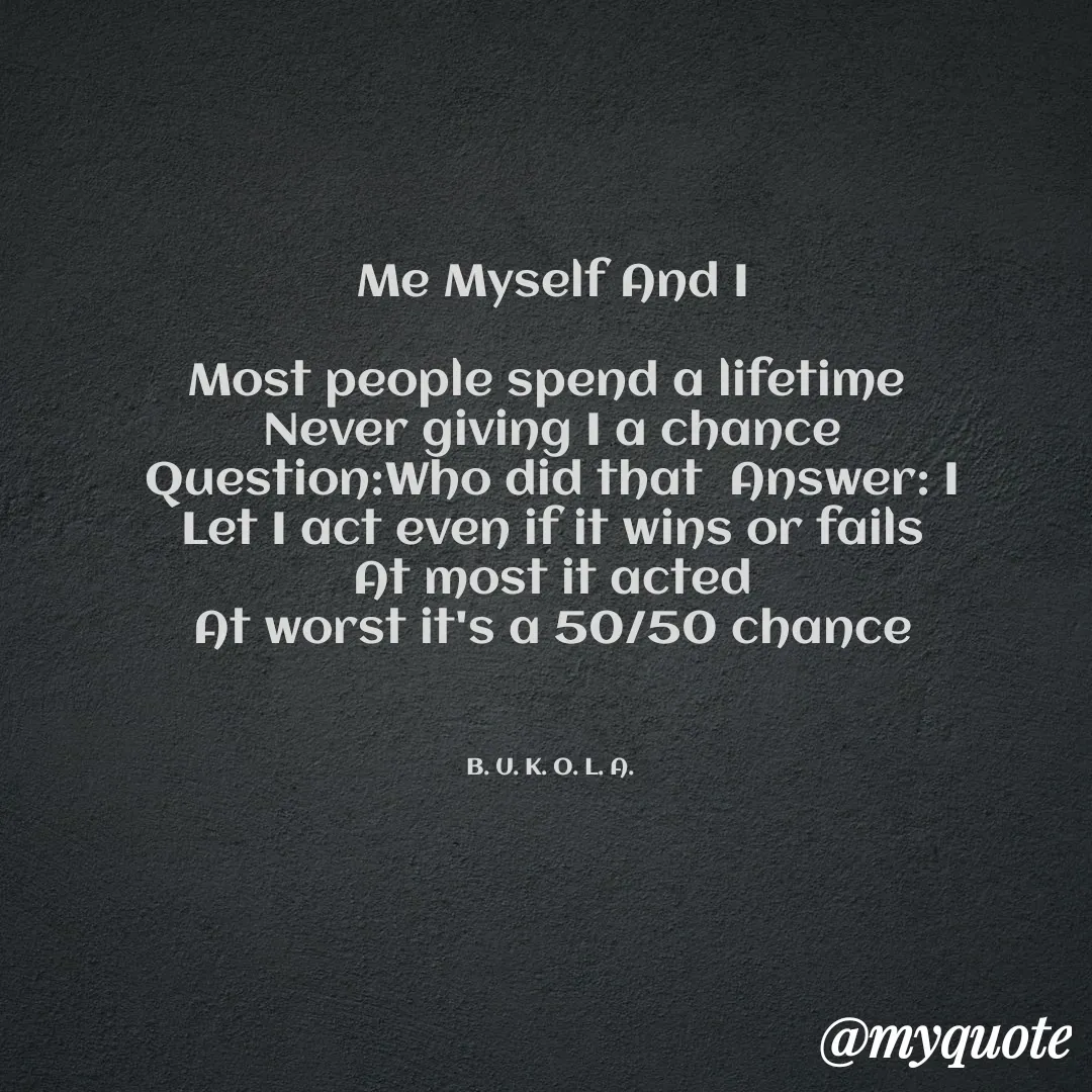 Quote by B.U.K.O.L.A. - 

Me Myself And I

Most people spend a lifetime 
Never giving I a chance
Question:Who did that  Answer: I
Let I act even if it wins or fails
At most it acted
At worst it's a 50/50 chance



B. U. K. O. L. A.  - Made using Quotes Creator App, Post Maker App