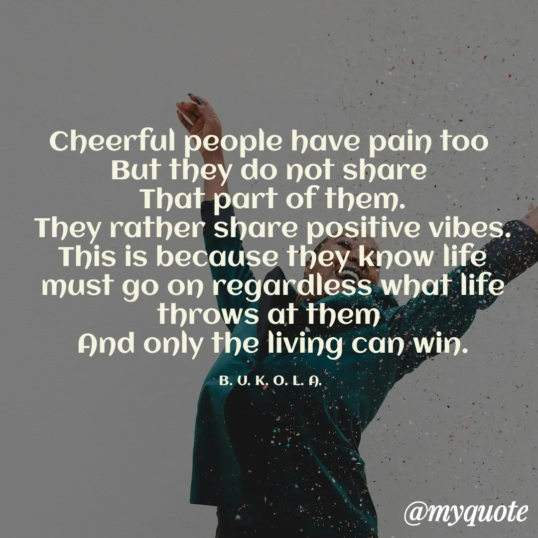 Quote by B.U.K.O.L.A. - Cheerful people have pain too 
But they do not share 
That part of them.
They rather share positive vibes.
This is because they know life must go on regardless what life throws at them 
And only the living can win.

B. U. K. O. L. A.  - Made using Quotes Creator App, Post Maker App