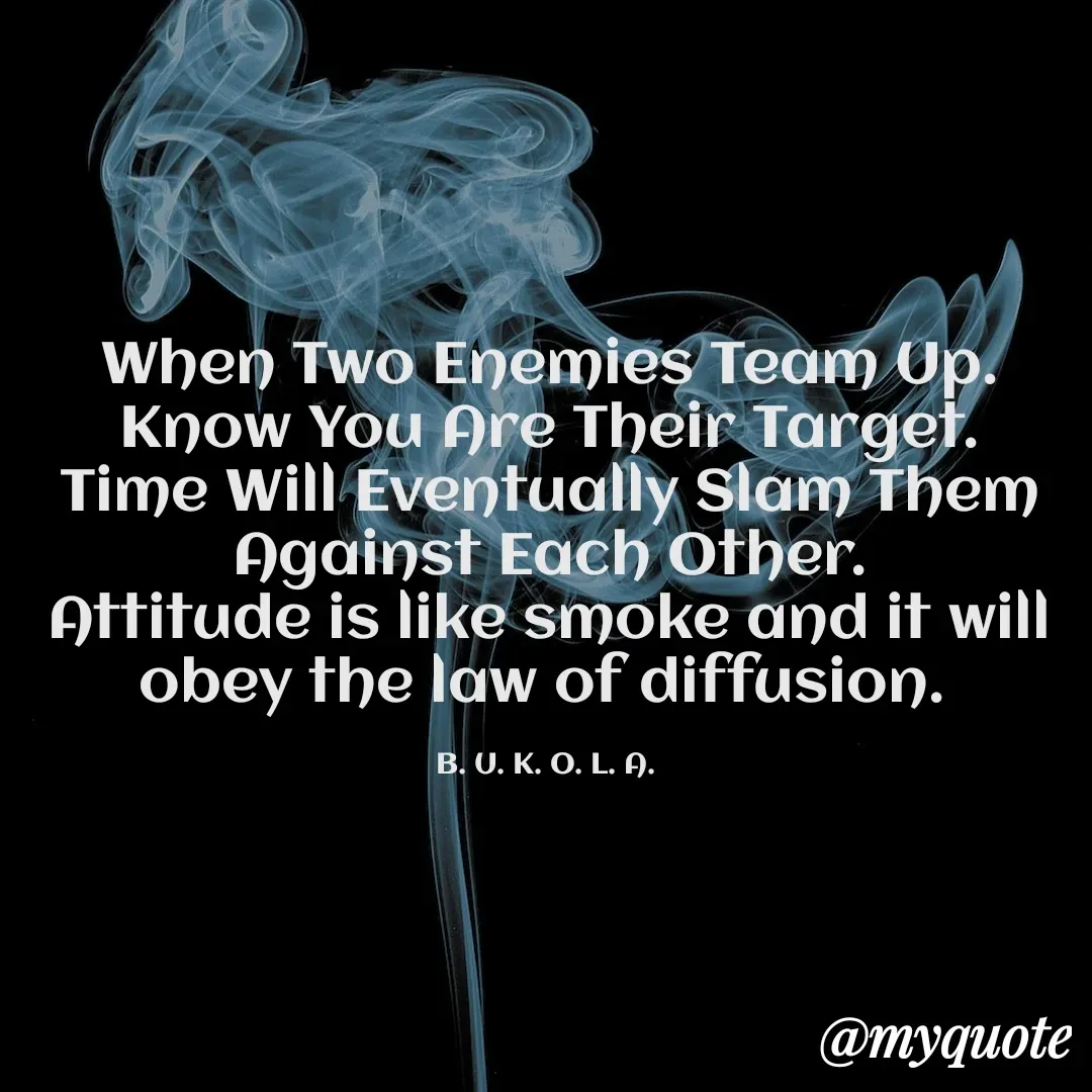 Quote by B.U.K.O.L.A. - When Two Enemies Team Up.
Know You Are Their Target.
Time Will Eventually Slam Them Against Each Other.
Attitude is like smoke and it will obey the law of diffusion. 

B. U. K. O. L. A.  - Made using Quotes Creator App, Post Maker App