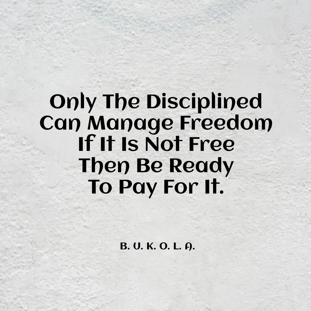 Quote by B.U.K.O.L.A. - Only The Disciplined 
Can Manage Freedom 
If It Is Not Free 
Then Be Ready 
To Pay For It. 



B. U. K. O. L. A.  - Made using Quotes Creator App, Post Maker App