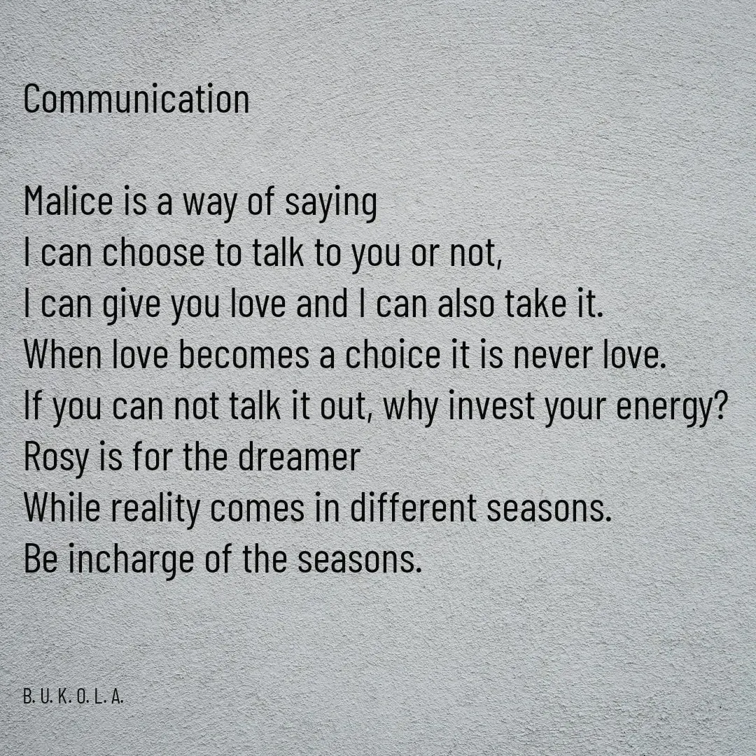 Quote by B.U.K.O.L.A. - Communication

Malice is a way of saying 
I can choose to talk to you or not, 
I can give you love and I can also take it.
When love becomes a choice it is never love.
If you can not talk it out, why invest your energy?
Rosy is for the dreamer 
While reality comes in different seasons.
Be incharge of the seasons. 



B. U. K. O. L. A.  - Made using Quotes Creator App, Post Maker App