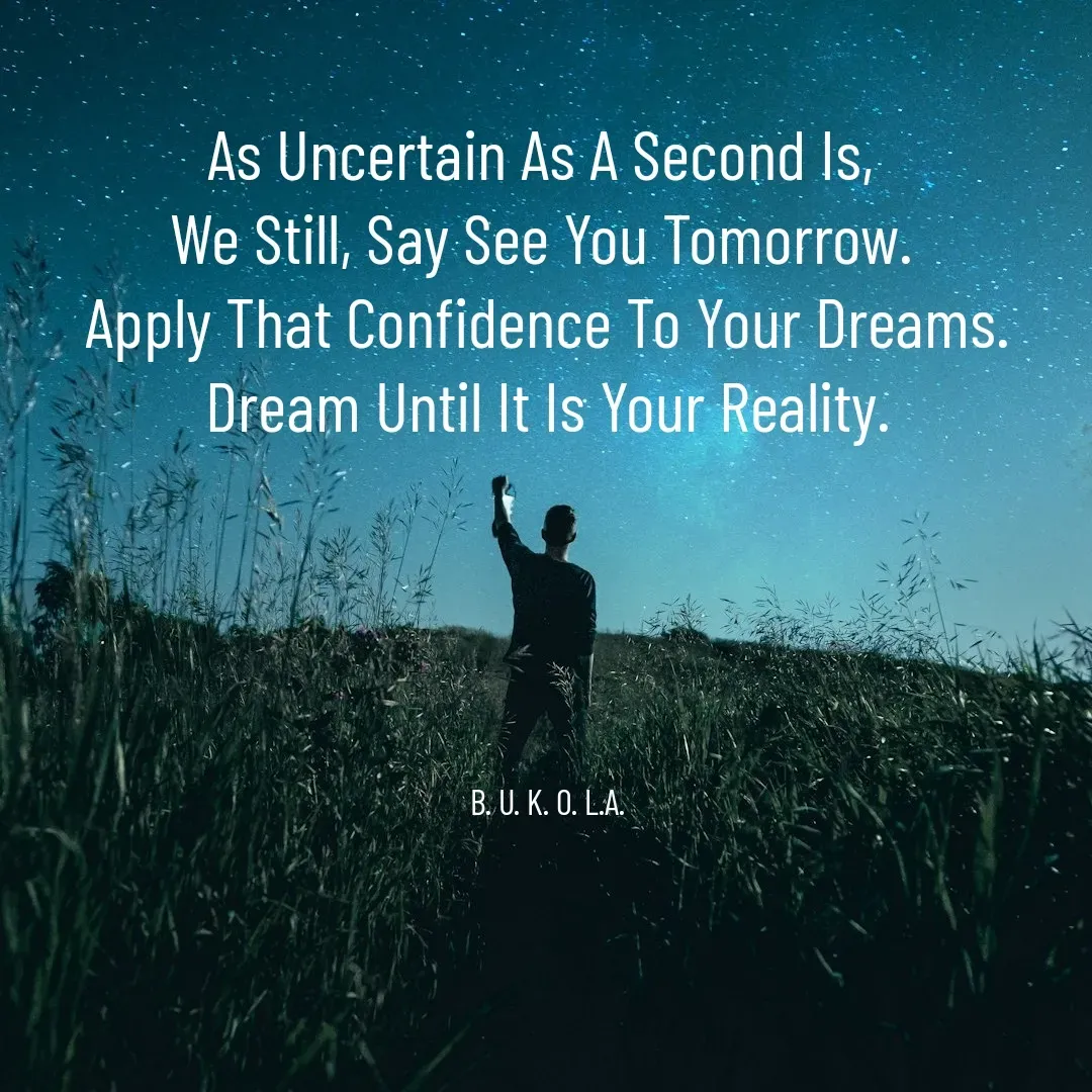 Quote by B.U.K.O.L.A. - 
As Uncertain As A Second Is, 
We Still, Say See You Tomorrow. 
Apply That Confidence To Your Dreams.
Dream Until It Is Your Reality.





B. U. K. O. L.A. - Made using Quotes Creator App, Post Maker App