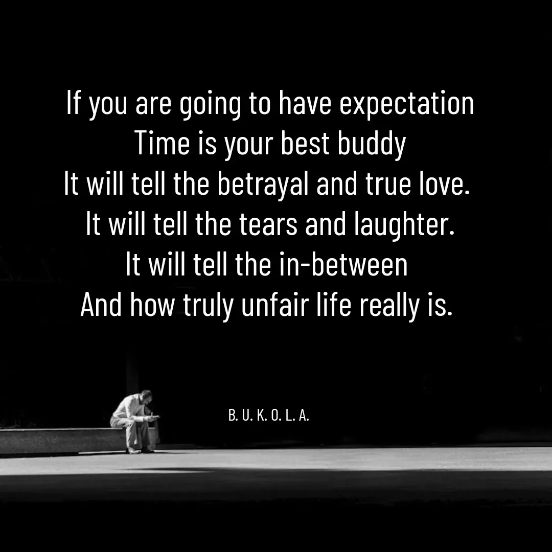 Quote by B.U.K.O.L.A. - If you are going to have expectation
Time is your best buddy
It will tell the betrayal and true love. 
It will tell the tears and laughter.
It will tell the in-between 
And how truly unfair life really is. 



B. U. K. O. L. A.  - Made using Quotes Creator App, Post Maker App