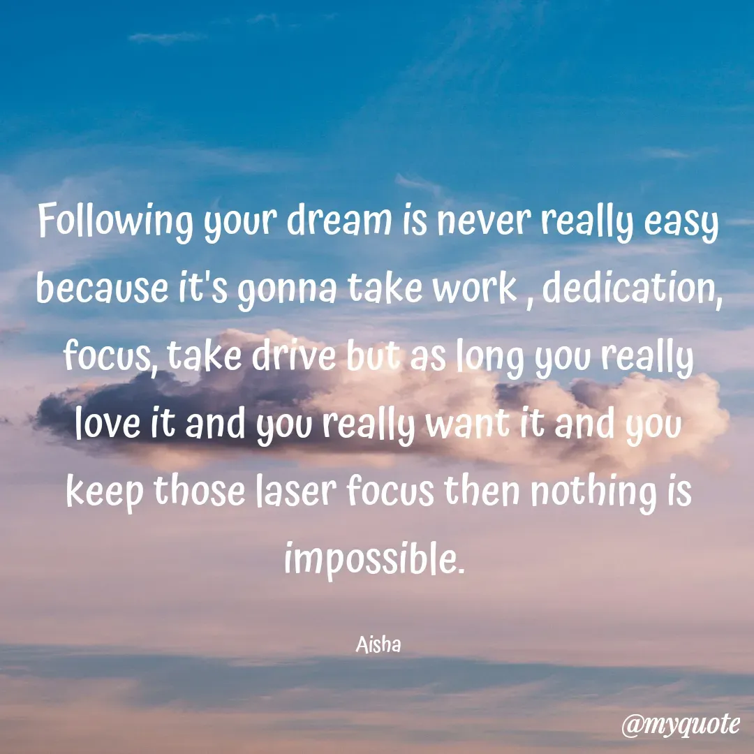 Quote by Aisha Patnaik - Following your dream is never really easy because it's gonna take work , dedication, focus, take drive but as long you really love it and you really want it and you keep those laser focus then nothing is impossible. 

Aisha - Made using Quotes Creator App, Post Maker App