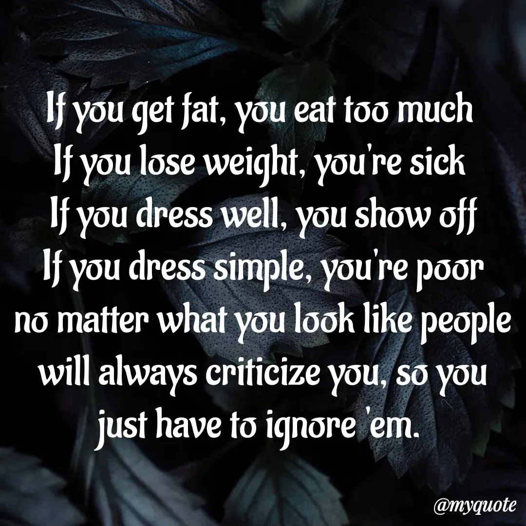 Quote by Aisha Patnaik - If you get fat, you eat too much 
If you lose weight, you're sick 
If you dress well, you show off
 If you dress simple, you're poor 
no matter what you look like people will always criticize you, so you just have to ignore 'em.  - Made using Quotes Creator App, Post Maker App
