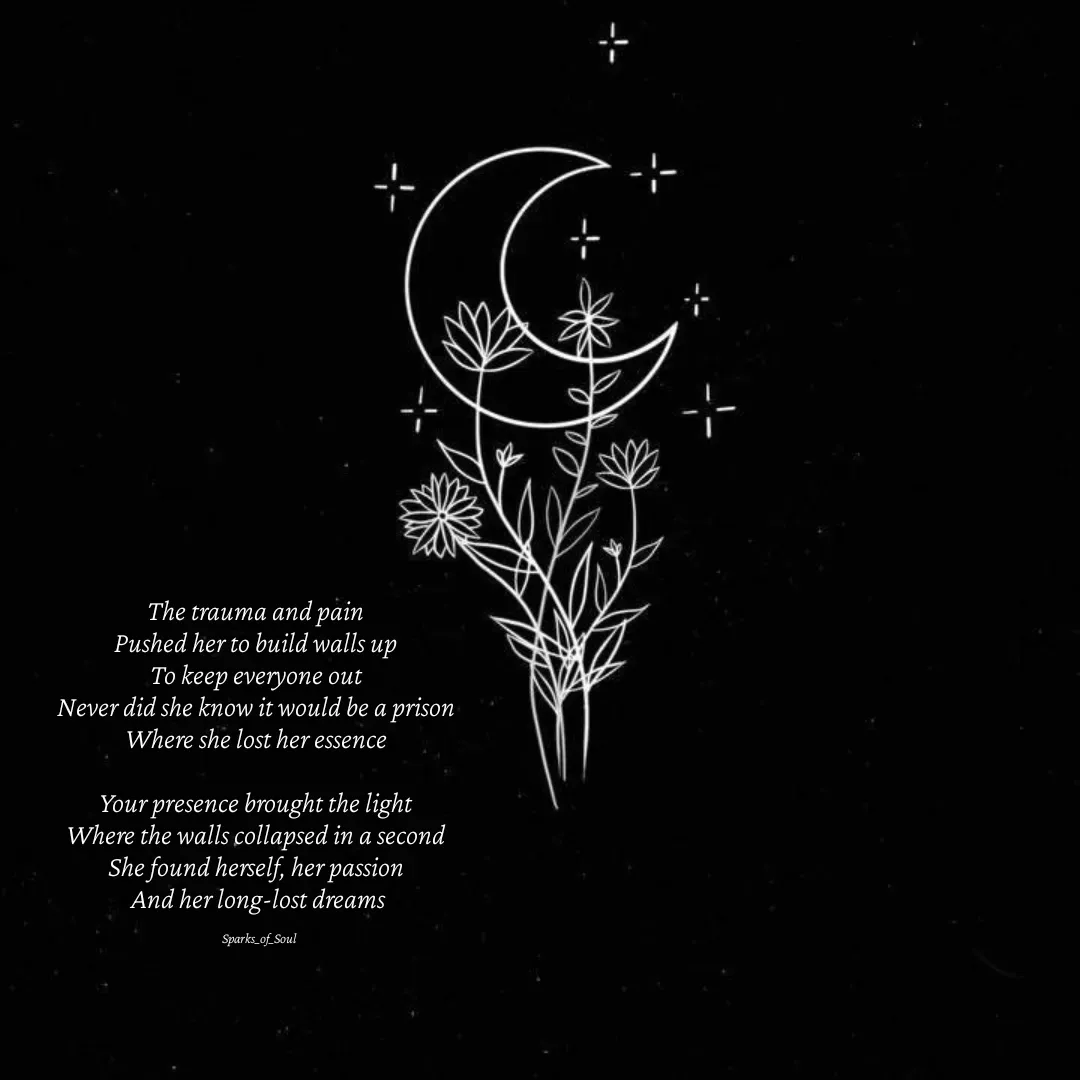 Quote by Parimala Ponnusamy - The trauma and pain 
Pushed her to build walls up 
To keep everyone out 
Never did she know it would be a prison 
Where she lost her essence 

Your presence brought the light 
Where the walls collapsed in a second 
She found herself, her passion 
And her long-lost dreams

Sparks_of_Soul - Made using Quotes Creator App, Post Maker App
