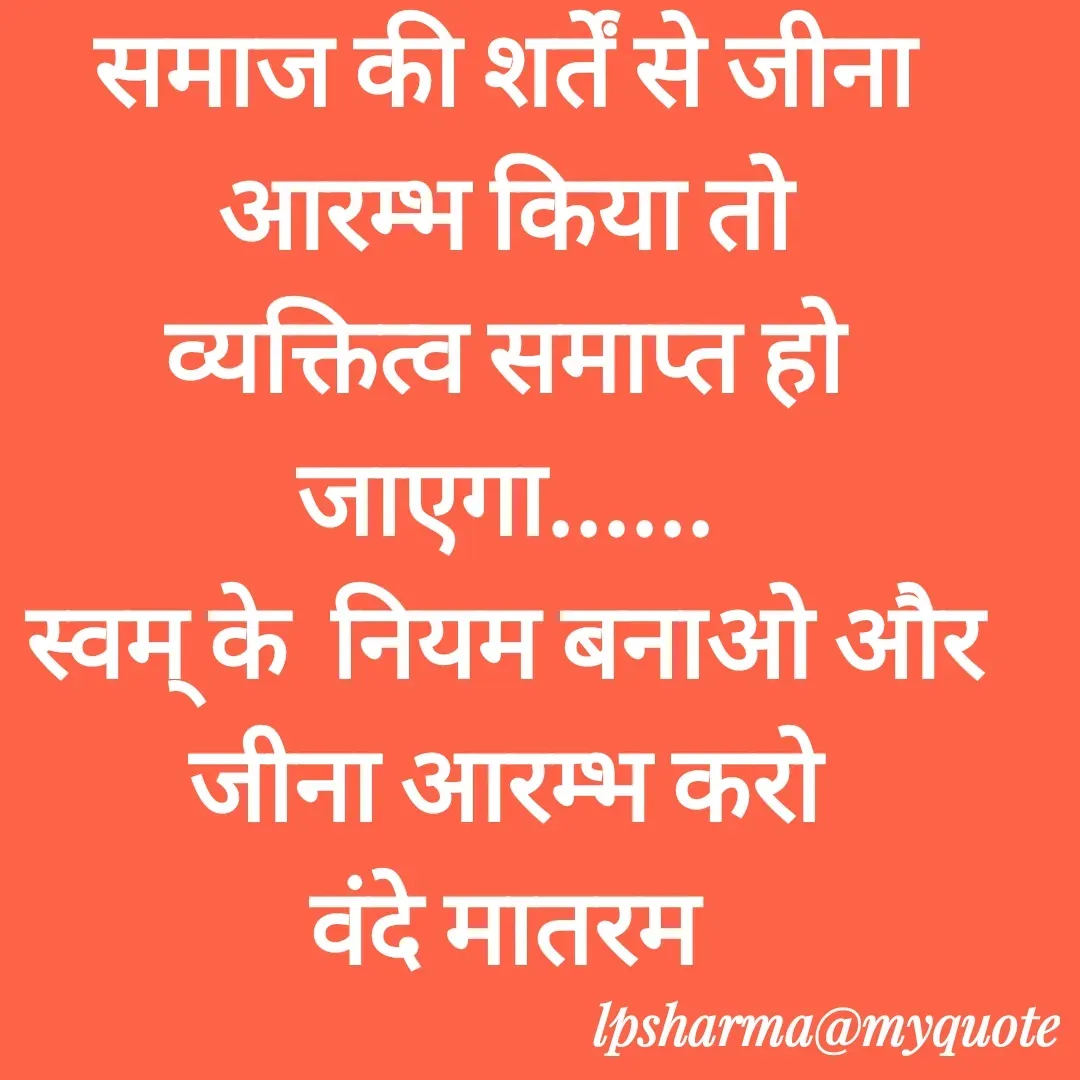 Quote by L. P. Sharma - समाज की शर्तें से जीना आरम्भ किया तो
व्यक्तित्व समाप्त हो जाएगा......
स्वम् के  नियम बनाओ और जीना आरम्भ करो
वंदे मातरम - Made using Quotes Creator App, Post Maker App