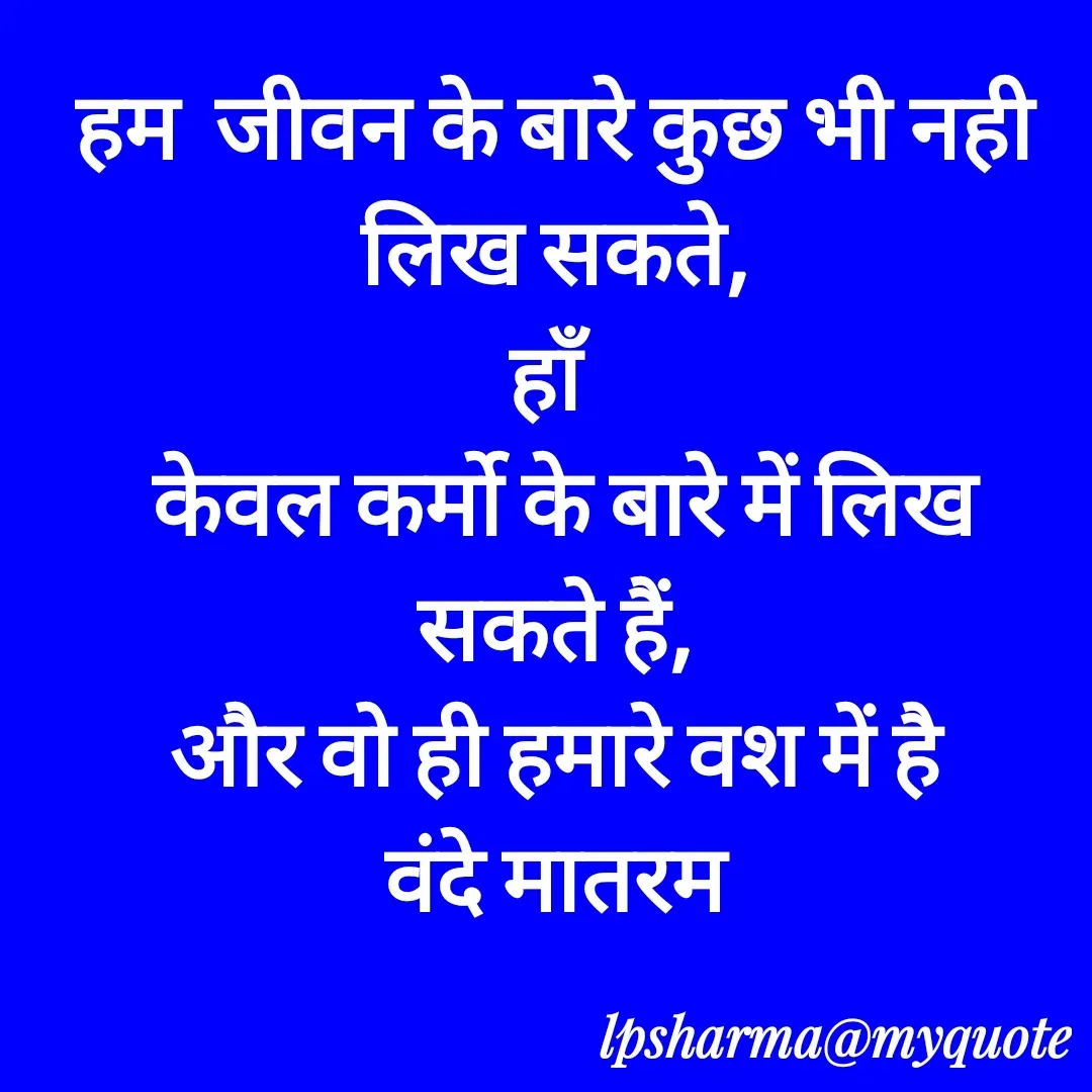 Quote by L. P. Sharma - हम  जीवन के बारे कुछ भी नही
लिख सकते,
हाँ
 केवल कर्मो के बारे में लिख सकते हैं,
और वो ही हमारे वश में है
वंदे मातरम - Made using Quotes Creator App, Post Maker App