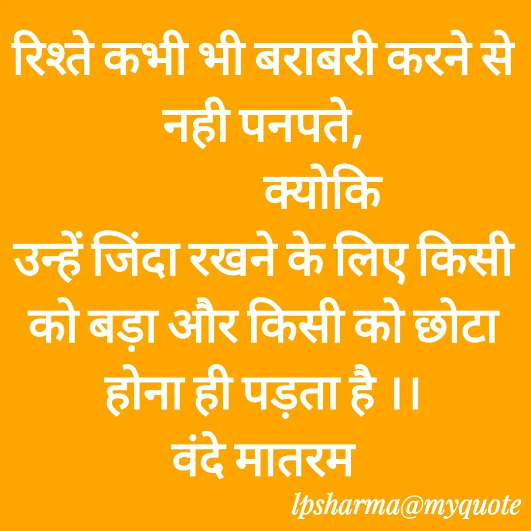 Quote by L. P. Sharma - रिश्ते कभी भी बराबरी करने से नही पनपते,
            क्योकि
उन्हें जिंदा रखने के लिए किसी को बड़ा और किसी को छोटा होना ही पड़ता है ।।
वंदे मातरम
        - Made using Quotes Creator App, Post Maker App