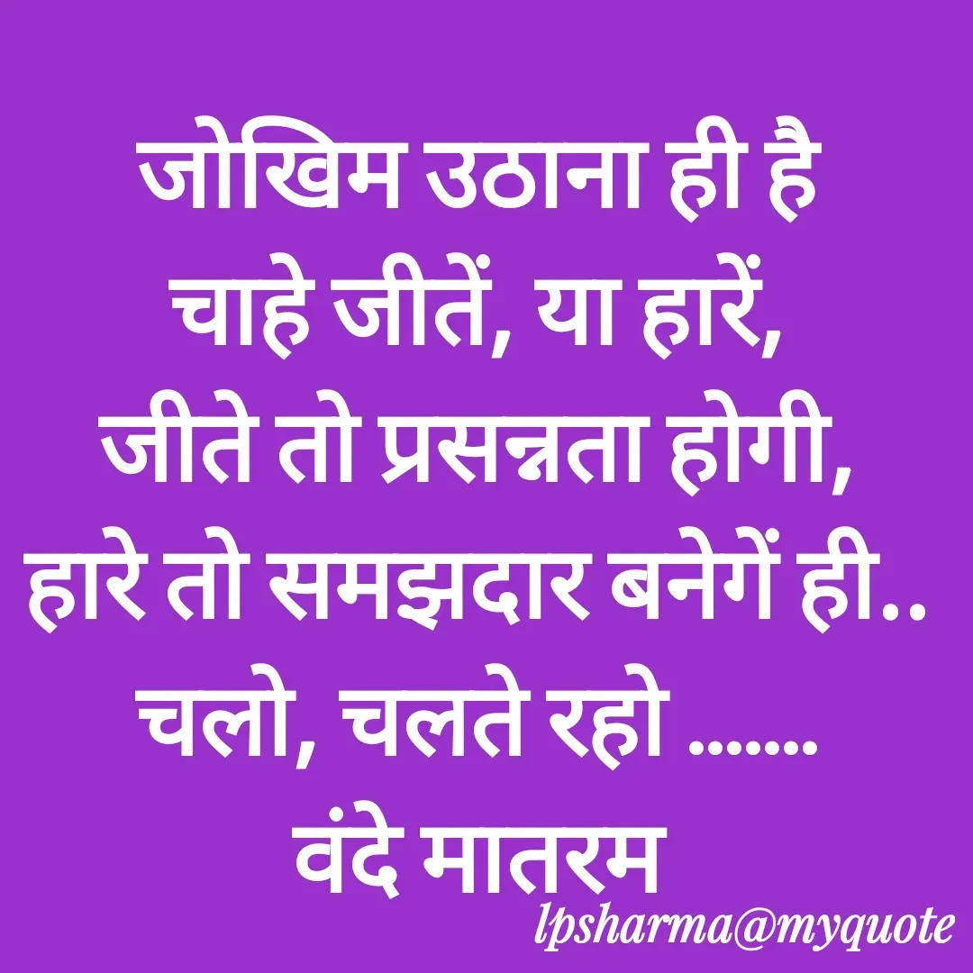 Quote by L. P. Sharma - जोखिम उठाना ही है
चाहे जीतें, या हारें,
जीते तो प्रसन्नता होगी,
हारे तो समझदार बनेगें ही..
चलो, चलते रहो .......
वंदे मातरम - Made using Quotes Creator App, Post Maker App