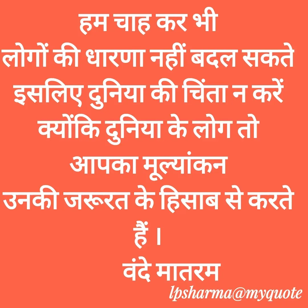 Quote by L. P. Sharma - हम चाह कर भी
लोगों की धारणा नहीं बदल सकते
इसलिए दुनिया की चिंता न करें
क्योंकि दुनिया के लोग तो
आपका मूल्यांकन
उनकी जरूरत के हिसाब से करते हैं ।
         वंदे मातरम - Made using Quotes Creator App, Post Maker App