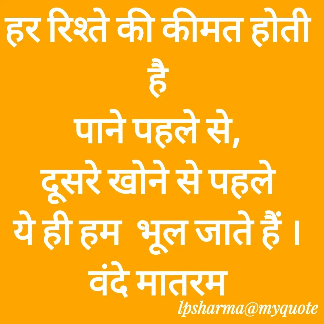 Quote by L. P. Sharma - हर रिश्ते की कीमत होती है
पाने पहले से,
दूसरे खोने से पहले
ये ही हम  भूल जाते हैं ।
वंदे मातरम
 - Made using Quotes Creator App, Post Maker App