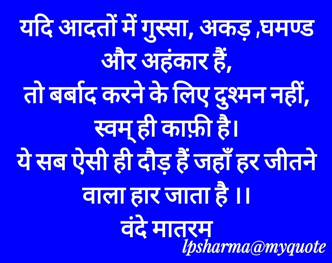 Quote by L. P. Sharma - 

यदि आदतों में गुस्सा, अकड़ ,घमण्ड और अहंकार हैं,
तो बर्बाद करने के लिए दुश्मन नहीं,
स्वम् ही काफ़ी है।
ये सब ऐसी ही दौड़ हैं जहाँ हर जीतने वाला हार जाता है ।।
वंदे मातरम - Made using Quotes Creator App, Post Maker App