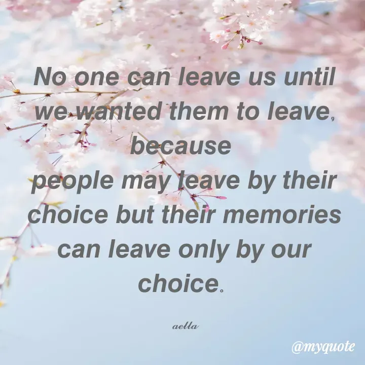 Quote by 𝓪𝓮𝓵𝓵𝓪 - 𝙉𝙤 𝙤𝙣𝙚 𝙘𝙖𝙣 𝙡𝙚𝙖𝙫𝙚 𝙪𝙨 𝙪𝙣𝙩𝙞𝙡 𝙬𝙚 𝙬𝙖𝙣𝙩𝙚𝙙 𝙩𝙝𝙚𝙢 𝙩𝙤 𝙡𝙚𝙖𝙫𝙚, 𝙗𝙚𝙘𝙖𝙪𝙨𝙚 
𝙥𝙚𝙤𝙥𝙡𝙚 𝙢𝙖𝙮 𝙡𝙚𝙖𝙫𝙚 𝙗𝙮 𝙩𝙝𝙚𝙞𝙧 𝙘𝙝𝙤𝙞𝙘𝙚 𝙗𝙪𝙩 𝙩𝙝𝙚𝙞𝙧 𝙢𝙚𝙢𝙤𝙧𝙞𝙚𝙨 𝙘𝙖𝙣 𝙡𝙚𝙖𝙫𝙚 𝙤𝙣𝙡𝙮 𝙗𝙮 𝙤𝙪𝙧 𝙘𝙝𝙤𝙞𝙘𝙚. 

𝓪𝓮𝓵𝓵𝓪 - Made using Quotes Creator App, Post Maker App