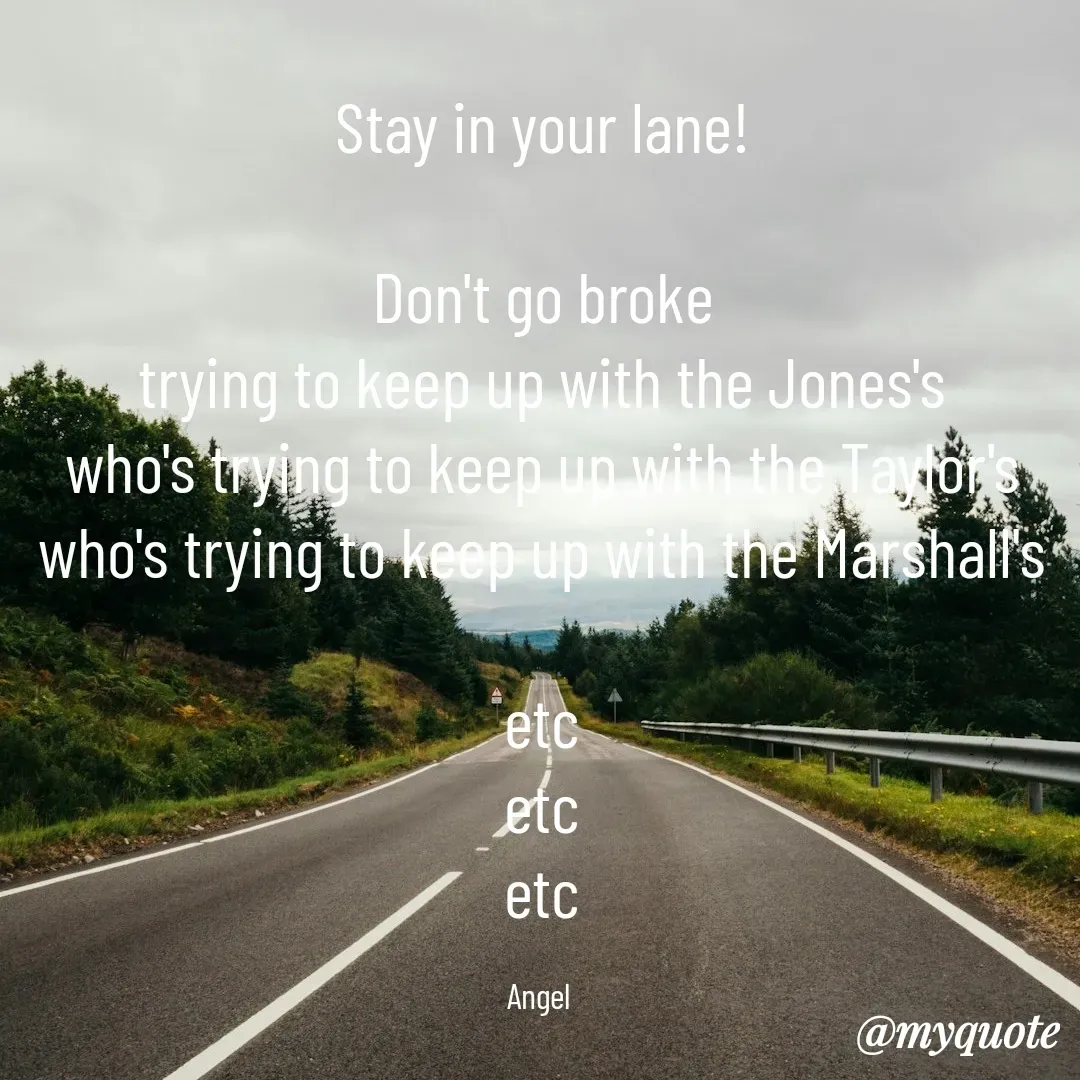 Quote by The Messenger - Stay in your lane!

Don't go broke
trying to keep up with the Jones's
who's trying to keep up with the Taylor's
who's trying to keep up with the Marshall's

etc
etc
etc

Angel  - Made using Quotes Creator App, Post Maker App